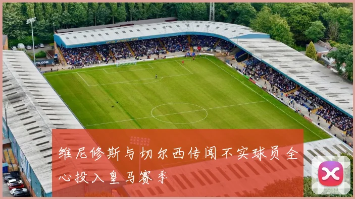 维尼修斯与切尔西传闻不实球员全心投入皇马赛季