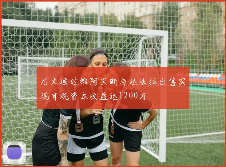 尤文通过维阿买断与达法拉出售实现可观资本收益达1200万