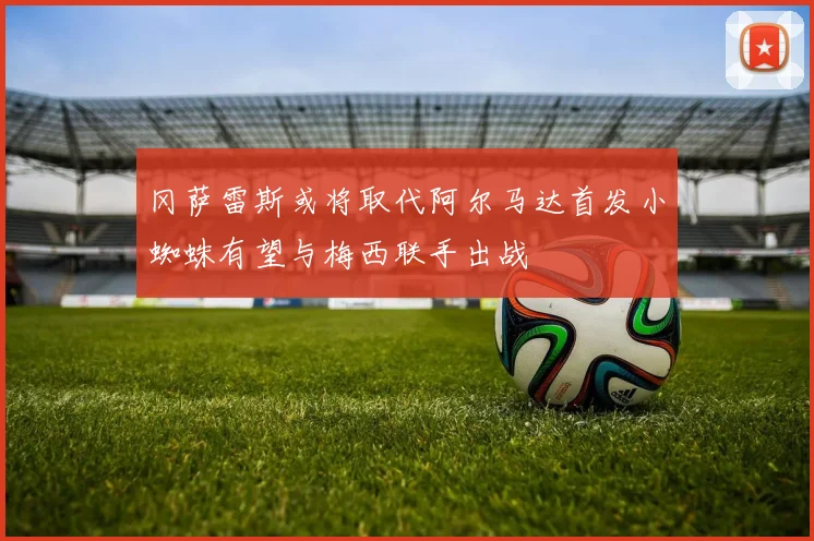 冈萨雷斯或将取代阿尔马达首发小蜘蛛有望与梅西联手出战