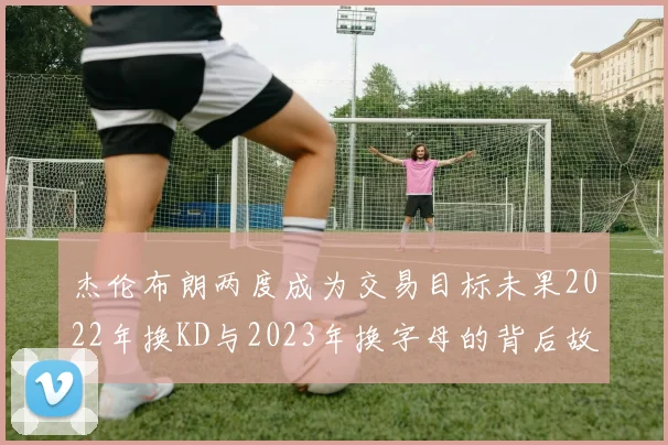 杰伦布朗两度成为交易目标未果2022年换KD与2023年换字母的背后故事