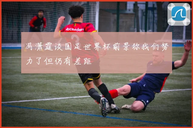 冯潇霆谈国足世界杯前景称我们努力了但仍有差距
