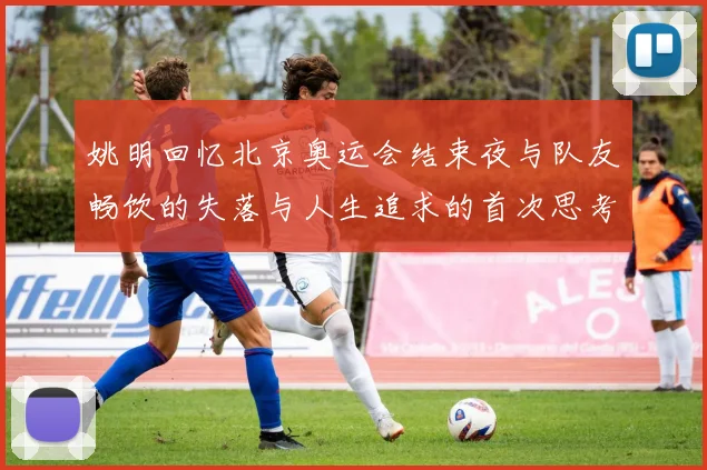姚明回忆北京奥运会结束夜与队友畅饮的失落与人生追求的首次思考