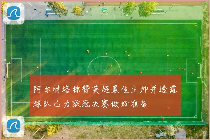 阿尔特塔称赞英超最佳主帅并透露球队已为欧冠决赛做好准备