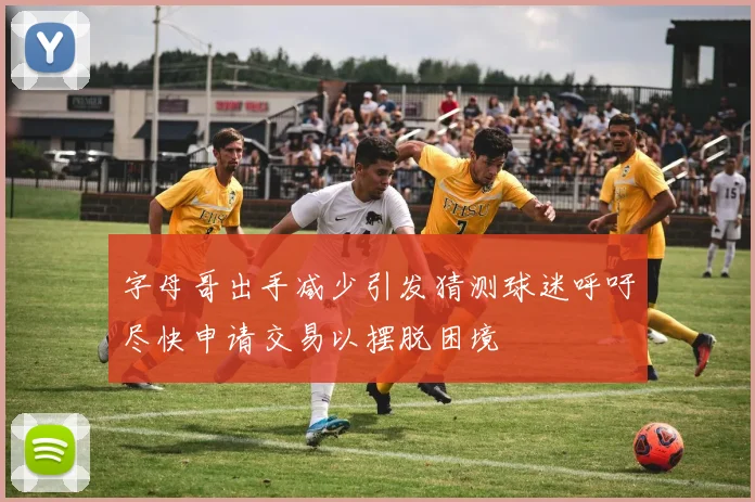 字母哥出手减少引发猜测球迷呼吁尽快申请交易以摆脱困境