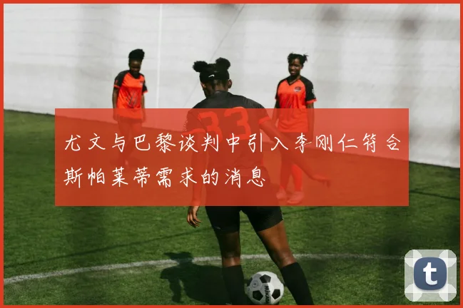 尤文与巴黎谈判中引入李刚仁符合斯帕莱蒂需求的消息