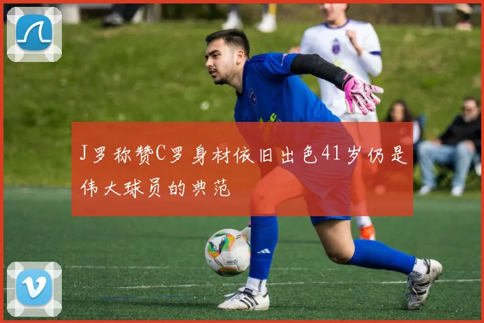 J罗称赞C罗身材依旧出色41岁仍是伟大球员的典范