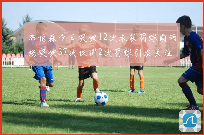 布伦森今日突破12次未获罚球前两场突破37次仅得2次罚球引发关注