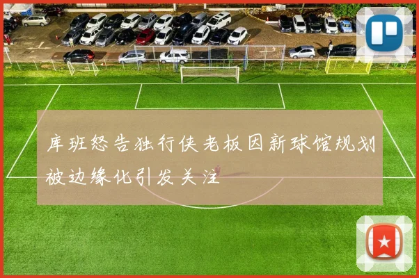 库班怒告独行侠老板因新球馆规划被边缘化引发关注