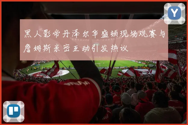 黑人影帝丹泽尔华盛顿现场观赛与詹姆斯亲密互动引发热议