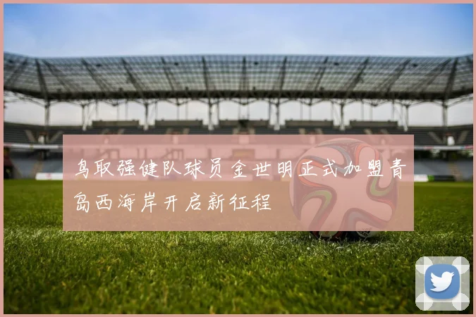 鸟取强健队球员金世明正式加盟青岛西海岸开启新征程
