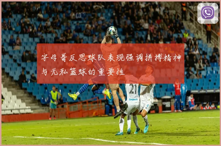 字母哥反思球队表现强调拼搏精神与无私篮球的重要性