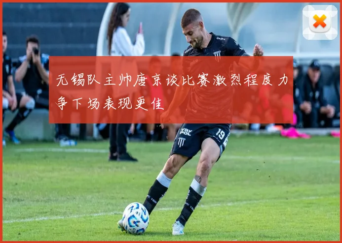 无锡队主帅唐京谈比赛激烈程度力争下场表现更佳
