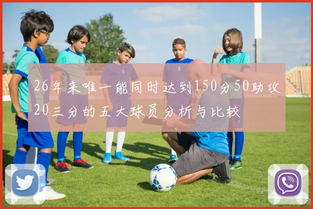 26年来唯一能同时达到150分50助攻20三分的五大球员分析与比较