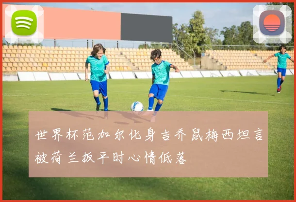 世界杯范加尔化身吉乔鼠梅西坦言被荷兰扳平时心情低落