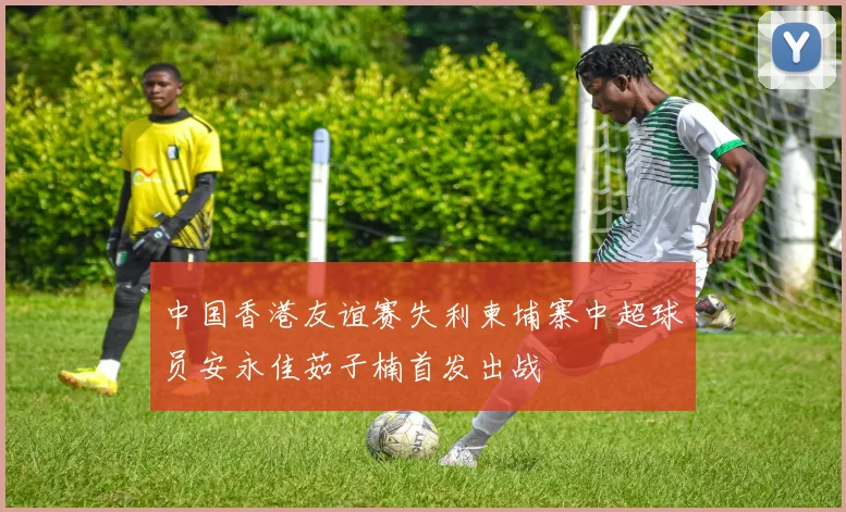 中国香港友谊赛失利柬埔寨中超球员安永佳茹子楠首发出战
