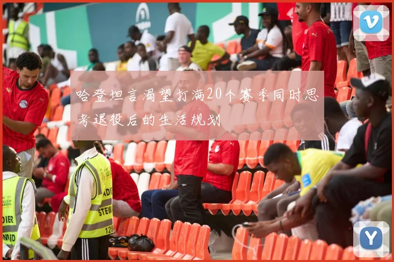 哈登坦言渴望打满20个赛季同时思考退役后的生活规划